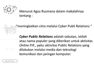 Menurut Agus Rusmana dalam makalahnya
tentang :
“meningkatkan citra melalui Cyber Publi Relations “
Cyber Public Relations adalah sebutan, istilah
atau nama populer yang diberikan untuk aktivitas
Online P.R., yaitu aktivitas Public Relations yang
dilakukan melalui media dan teknologi
komunikasi dan jaringan komputer.
 
