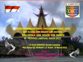 MATERI BIMBINGAN TEKNIS SMK DANA BOS REG 2022
DAN BOSDA SMK NEGERI DAN SWASTA
BAGI KEPALA SMK NEGERI DAN SWASTA
SE- PROVINSI LAMPUNG TAHUN 2022
Oleh :
Drs. H. HENRY ISWANDI, M.Si.
P2UPD MADYA
Di Hotel HORISON Bandar Lampung
Hari Selasa Tgl 08 Maret s.d Kamis 10 Maret 2022
 