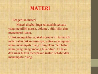 MATERI
I. Pengertian materi
Materi disebut juga zat adalah sesuatu
yang memiliki massa, volume , sifat-sifat dan
menempati ruang.
Untuk mengetahui apakah sesuatu itu termasuk
materi atau bukan misalnya, untuk menunjukan
udara menempati ruang ditunjukan oleh balon
udara yang mengembang bila ditiup. Cahaya
dan sinar bukan merupakan materi sebab tidak
menempatii ruang.
 