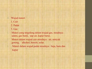 II. Wujud materi
1. Cair
2. Padat
3. Gas
1. Materi yang tergolong dalam wujud gas, misalnya :
udara, gas bumi, uap air, kapur barus.
2. Materi dalam wujud cair misalnya : air, minyak
goreng, alkohol, bensin, solar.
3. Materi dalam wujud padat misalnya : baja, batu dan
kapur
 