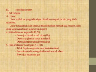 III. Klasifikasimateri
1.ZatTunggal
A. Unsur
Unsuradalahzatyangtidakdapatdiuraikanmenjadizatlainyanglebih
sederhana.
Unsurberdasarkansifat-sifatnyadiklasifikasikanmenjadiduamacam, yaitu
unsurlogamdanbukanlogam(nonlogam).
a. Sifat-sifatunsurlogam(Fe,Pt,Al)
-Berwujudpadatkecualiraksa(Hg)
-Dapatmenghantarpanasataulistrik
-Dapatditempamenjadibentukplat
b. Sifat-sifatunsurnonlogam(C,O,H)
-Tidakdapatmenghantararuslistrik(isolator)
-Permukaantidakmengkilatkecualiunsurkarbon
-Berwujudpadatataugas
 