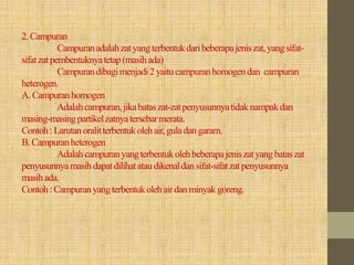 2.Campuran
Campuranadalahzatyangterbentukdaribeberapajeniszat,yangsifat-
sifatzatpembentuknyatetap(masihada)
Campurandibagimenjadi2yaitucampuranhomogendan campuran
heterogen.
A.Campuranhomogen
Adalahcampuran,jikabataszat-zatpenyusunnyatidaknampakdan
masing-masingpartikelzatnyatersebarmerata.
Contoh:Larutanoralitterbentukolehair,guladangaram.
B.Campuranheterogen
Adalahcampuranyangterbentukolehbeberapajeniszatyangbataszat
penyusunnyamasihdapatdilihatataudikenaldansifat-sifatzatpenyusunnya
masihada.
Contoh:Campuranyangterbentukolehairdanminyakgoreng.
 