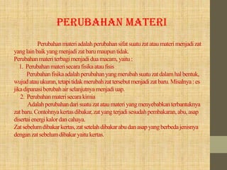 Perubahanmateriadalahperubahansifatsuatuzatataumaterimenjadizat
yanglainbaikyangmenjadizatbarumaupuntidak.
Perubahanmateriterbagimenjadiduamacam, yaitu:
1. Perubahanmaterisecarafisikaataufisis
Perubahanfisikaadalahperubahanyangmerubahsuatuzatdalamhalbentuk,
wujudatauukuran,tetapitidakmerubahzattersebutmenjadizatbaru.Misalnya:es
jikadipanasiberubahairselanjutnyamenjadiuap.
2. Perubahanmaterisecarakimia
Adalahperubahandarisuatuzatataumateriyangmenyebabkanterbantuknya
zatbaru.Contohnyakertasdibakar,zatyangterjadisesudahpembakaran,abu,asap
disertaienergikalordancahaya.
Zatsebelumdibakarkertas,zatsetelahdibakarabudanasapyangberbedajenisnya
denganzatsebelumdibakaryaitukertas.
PERUBAHAN MATERI
 