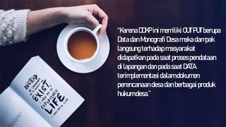 “KarenaDDKP inimemiliki OUTPUTberupa
DatadanMonografi Desamakadampak
langsungterhadapmasyarakat
didapatkanpadasaatprosespendataan
dilapangandanpadasaatDATA
terimplementasidalamdokumen
perencanaandesadanberbagaiproduk
hukumdesa.”
 