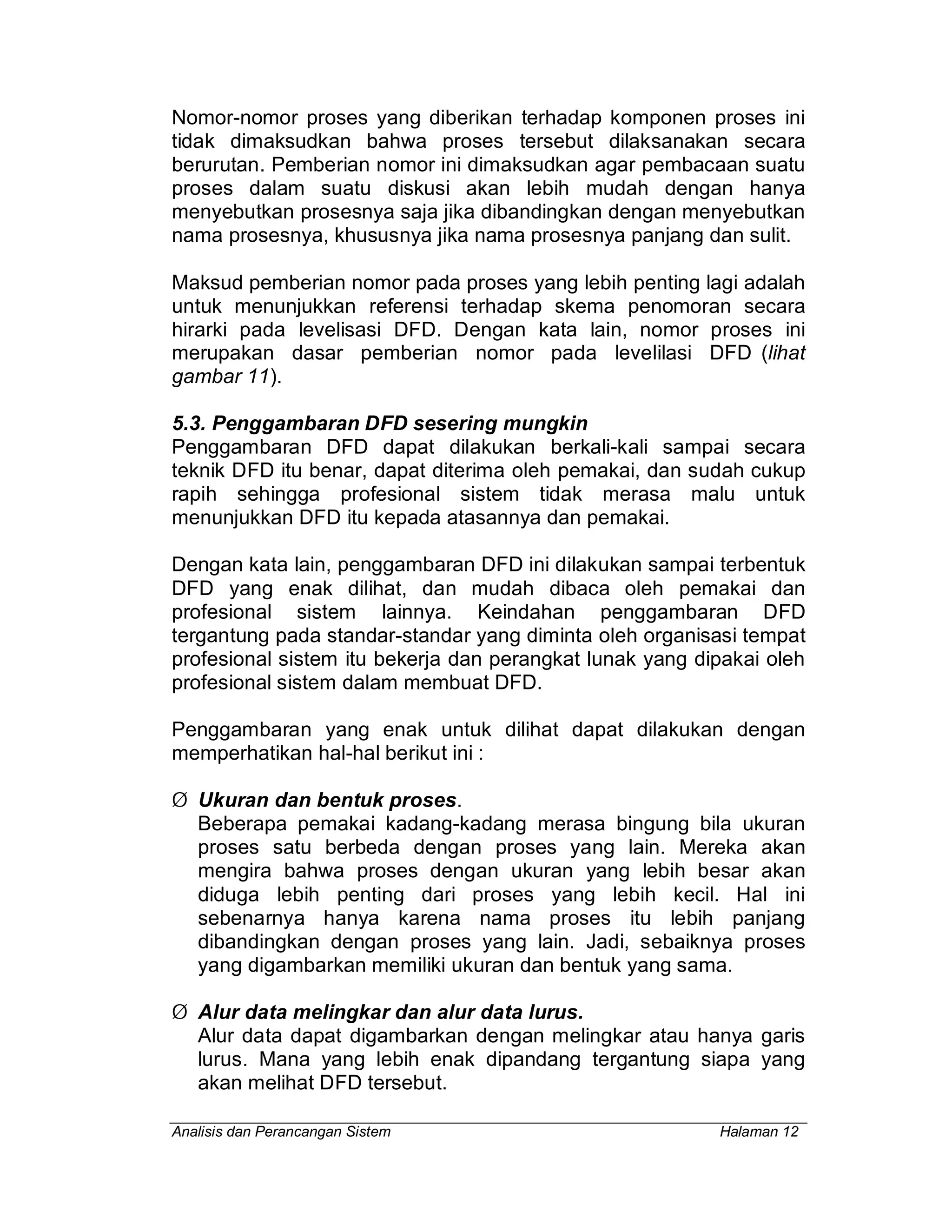 Analisis dan Perancangan Sistem Halaman 12
Nomor-nomor proses yang diberikan terhadap komponen proses ini
tidak dimaksudkan bahwa proses tersebut dilaksanakan secara
berurutan. Pemberian nomor ini dimaksudkan agar pembacaan suatu
proses dalam suatu diskusi akan lebih mudah dengan hanya
menyebutkan prosesnya saja jika dibandingkan dengan menyebutkan
nama prosesnya, khususnya jika nama prosesnya panjang dan sulit.
Maksud pemberian nomor pada proses yang lebih penting lagi adalah
untuk menunjukkan referensi terhadap skema penomoran secara
hirarki pada levelisasi DFD. Dengan kata lain, nomor proses ini
merupakan dasar pemberian nomor pada levelilasi DFD (lihat
gambar 11).
5.3. Penggambaran DFD sesering mungkin
Penggambaran DFD dapat dilakukan berkali-kali sampai secara
teknik DFD itu benar, dapat diterima oleh pemakai, dan sudah cukup
rapih sehingga profesional sistem tidak merasa malu untuk
menunjukkan DFD itu kepada atasannya dan pemakai.
Dengan kata lain, penggambaran DFD ini dilakukan sampai terbentuk
DFD yang enak dilihat, dan mudah dibaca oleh pemakai dan
profesional sistem lainnya. Keindahan penggambaran DFD
tergantung pada standar-standar yang diminta oleh organisasi tempat
profesional sistem itu bekerja dan perangkat lunak yang dipakai oleh
profesional sistem dalam membuat DFD.
Penggambaran yang enak untuk dilihat dapat dilakukan dengan
memperhatikan hal-hal berikut ini :
Ø Ukuran dan bentuk proses.
Beberapa pemakai kadang-kadang merasa bingung bila ukuran
proses satu berbeda dengan proses yang lain. Mereka akan
mengira bahwa proses dengan ukuran yang lebih besar akan
diduga lebih penting dari proses yang lebih kecil. Hal ini
sebenarnya hanya karena nama proses itu lebih panjang
dibandingkan dengan proses yang lain. Jadi, sebaiknya proses
yang digambarkan memiliki ukuran dan bentuk yang sama.
Ø Alur data melingkar dan alur data lurus.
Alur data dapat digambarkan dengan melingkar atau hanya garis
lurus. Mana yang lebih enak dipandang tergantung siapa yang
akan melihat DFD tersebut.
 