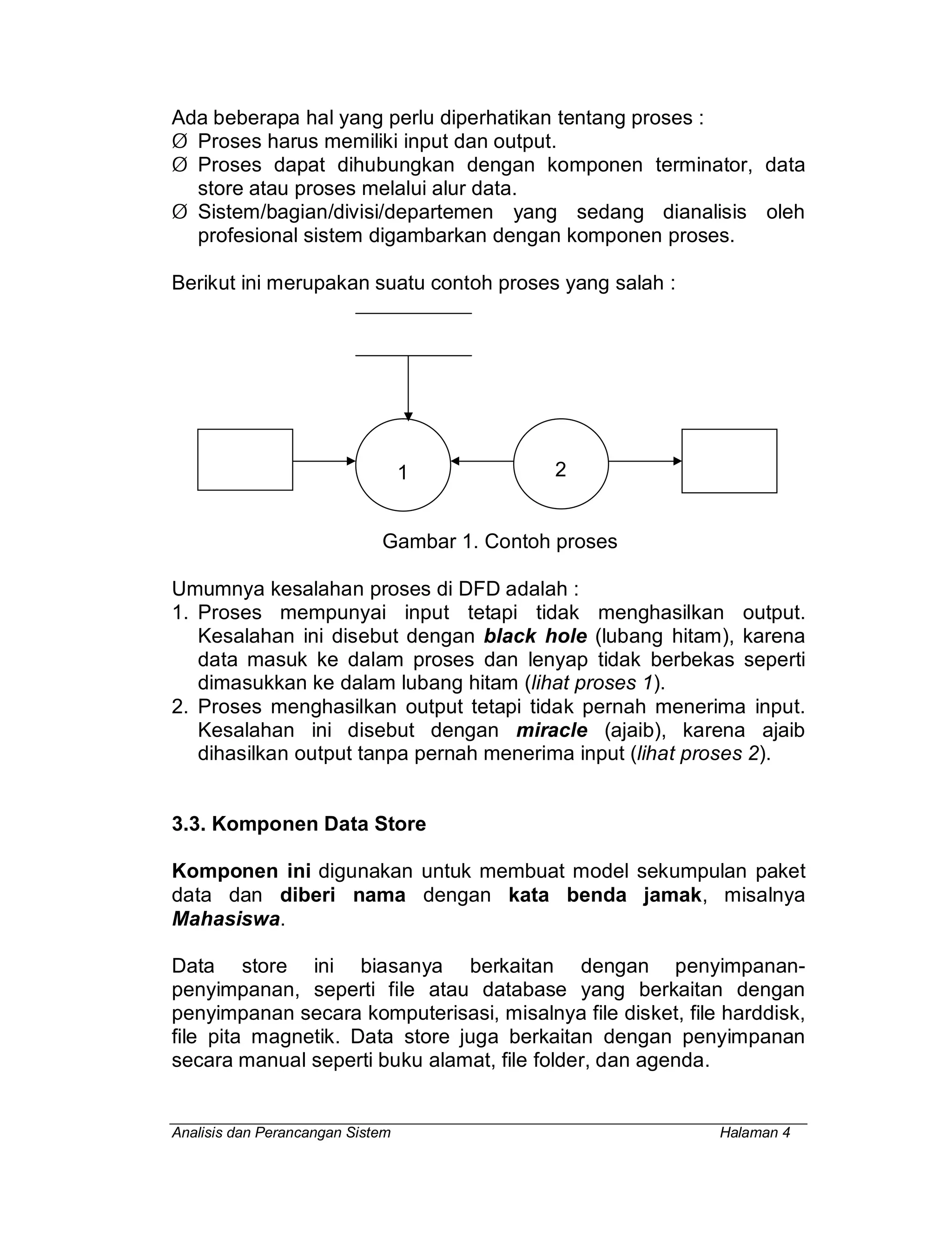 Analisis dan Perancangan Sistem Halaman 4
Ada beberapa hal yang perlu diperhatikan tentang proses :
Ø Proses harus memiliki input dan output.
Ø Proses dapat dihubungkan dengan komponen terminator, data
store atau proses melalui alur data.
Ø Sistem/bagian/divisi/departemen yang sedang dianalisis oleh
profesional sistem digambarkan dengan komponen proses.
Berikut ini merupakan suatu contoh proses yang salah :
Gambar 1. Contoh proses
Umumnya kesalahan proses di DFD adalah :
1. Proses mempunyai input tetapi tidak menghasilkan output.
Kesalahan ini disebut dengan black hole (lubang hitam), karena
data masuk ke dalam proses dan lenyap tidak berbekas seperti
dimasukkan ke dalam lubang hitam (lihat proses 1).
2. Proses menghasilkan output tetapi tidak pernah menerima input.
Kesalahan ini disebut dengan miracle (ajaib), karena ajaib
dihasilkan output tanpa pernah menerima input (lihat proses 2).
3.3. Komponen Data Store
Komponen ini digunakan untuk membuat model sekumpulan paket
data dan diberi nama dengan kata benda jamak, misalnya
Mahasiswa.
Data store ini biasanya berkaitan dengan penyimpanan-
penyimpanan, seperti file atau database yang berkaitan dengan
penyimpanan secara komputerisasi, misalnya file disket, file harddisk,
file pita magnetik. Data store juga berkaitan dengan penyimpanan
secara manual seperti buku alamat, file folder, dan agenda.
2
1
 