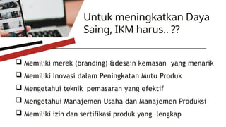  Memiliki merek (branding) &desain kemasan yang menarik
 Memiliki Inovasi dalam Peningkatan Mutu Produk
 Mengetahui teknik pemasaran yang efektif
 Mengetahui Manajemen Usaha dan Manajemen Produksi
 Memiliki izin dan sertifikasi produk yang lengkap
Untuk meningkatkan Daya
Saing, IKM harus.. ??
 