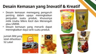 Desain Kemasan yang Inovatif & Kreatif
• Desain kemasan memegang pengaruh
penting dalam upaya meningkatkan
penjualan suatu produk, khususnya
milik Usaha Mikro Kecil dan Menengah
atau UMKM.
• Desain kemasan yang menarik dapat
meningkatkan daya tarik suatu produk.
Jumlah IKM yang
telah difasilitasi :
52 Label
 