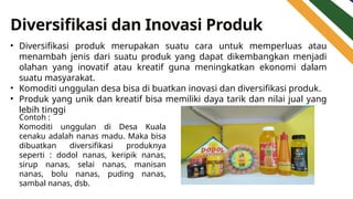 Diversifikasi dan Inovasi Produk
• Diversifikasi produk merupakan suatu cara untuk memperluas atau
menambah jenis dari suatu produk yang dapat dikembangkan menjadi
olahan yang inovatif atau kreatif guna meningkatkan ekonomi dalam
suatu masyarakat.
• Komoditi unggulan desa bisa di buatkan inovasi dan diversifikasi produk.
• Produk yang unik dan kreatif bisa memiliki daya tarik dan nilai jual yang
lebih tinggi
Contoh :
Komoditi unggulan di Desa Kuala
cenaku adalah nanas madu. Maka bisa
dibuatkan diversifikasi produknya
seperti : dodol nanas, keripik nanas,
sirup nanas, selai nanas, manisan
nanas, bolu nanas, puding nanas,
sambal nanas, dsb.
 