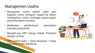 Manajemen Usaha
• Manajemen usaha adalah salah satu
kegiatan untuk mengatur segala hal dalam
menjalankan usaha, sehingga tujuan-tujuan
yang diharapkan tercapai.
• Melakukan pembukuan/ pencatatan
transaksi yang tertib
• Menghitung HPP (Harga Pokok Produksi)
dengan cermat.
• HPP ( bahan baku + Upah karyawan + biaya
Operasional dan distribusi)
 
