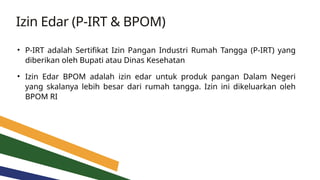 Izin Edar (P-IRT & BPOM)
• P-IRT adalah Sertifikat Izin Pangan Industri Rumah Tangga (P-IRT) yang
diberikan oleh Bupati atau Dinas Kesehatan
• Izin Edar BPOM adalah izin edar untuk produk pangan Dalam Negeri
yang skalanya lebih besar dari rumah tangga. Izin ini dikeluarkan oleh
BPOM RI
 