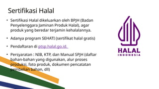 Sertifikasi Halal
• Sertifikasi Halal dikeluarkan oleh BPJH (Badan
Penyelenggara Jaminan Produk Halal), agar
produk yang beredar terjamin kehalalannya.
• Adanya program SEHATI (sertifikat halal gratis)
• Pendaftaran di ptsp.halal.go.id.
• Persyaratan : NIB, KTP, dan Manual SPJH (daftar
bahan-bahan yang digunakan, alur proses
produksi, foto produk, dokumen pencatatan
pembelian bahan, dll)
 