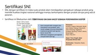 Sertifikasi SNI
• SNI, dengan sertifikasi ini maka suatu produk akan mendapatkan pengakuan sebagai produk yang
memiliki kualitas tingkat nasional sehingga mampu berkompetisi dengan produk serupa yang ada di
pasaran.
• Sertifikasi ini dikeluarkan oleh BSN
 