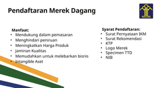 Pendaftaran Merek Dagang
Manfaat:
• Mendukung dalam pemasaran
• Menghindari peniruan
• Meningkatkan Harga Produk
• Jaminan Kualitas
• Memudahkan untuk melebarkan bisnis
• Intangible Aset
Syarat Pendaftaran:
• Surat Pernyataan IKM
• Surat Rekomendasi
• KTP
• Logo Merek
• Specimen TTD
• NIB
 