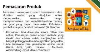 Pemasaran Produk
• Pemasaran bisa dilakukan secara offline dan
online. Pemasaran online adalah metode yang
efektif dan efisien untuk menjangkau lebih
banyak pelanggan dan meningkatkan penjualan.
• Ada beberapa cara pemasaran online untuk
Usaha Kecil, yaitu melalui : facebook,
website/blog, email, dan e-commerce
Pemasaran merupakan sistem keseluruhan dari
aktivitas usaha yang ditujukan untuk
merencanakan, menentukan harga,
mempromosikan dan mendistribusikan barang
dan jasa yang dapat memuaskan kebutuhan
pembeli maupun pembeli potensial. (W Stanton)
 