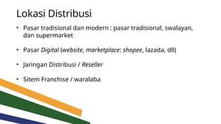Lokasi Distribusi
• Pasar tradisional dan modern : pasar tradisional, swalayan,
dan supermarket
• Pasar Digital (website, marketplace: shopee, lazada, dll)
• Jaringan Distribusi / Reseller
• Sitem Franchise / waralaba
 