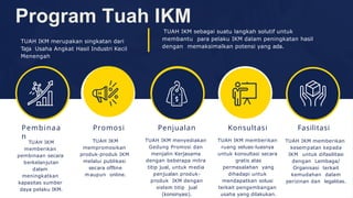 Pembinaa
n
Program Tuah IKM
TUAH IKM merupakan singkatan dari
Taja Usaha Angkat Hasil Industri Kecil
Menengah
TUAH IKM sebagai suatu langkah solutif untuk
membantu para pelaku IKM dalam peningkatan hasil
dengan memaksimalkan potensi yang ada.
TUAH IKM
memberikan
pembinaan secara
berkelanjutan
dalam
meningkatkan
kapasitas sumber
daya pelaku IKM.
Penjualan
TUAH IKM menyediakan
Gedung Promosi dan
menjalin Kerjasama
dengan beberapa mitra
titip jual, untuk media
penjualan produk-
produk IKM dengan
sistem titip jual
(konsinyasi).
Konsultasi
TUAH IKM memberikan
ruang seluas-luasnya
untuk konsultasi secara
gratis atas
permasalahan yang
dihadapi untuk
mendapatkan solusi
terkait pengembangan
usaha yang dilakukan.
Promosi
TUAH IKM
mempromosikan
produk-produk IKM
melalui publikasi
secara offline
maupun online.
Fasilitasi
TUAH IKM memberikan
kesempatan kepada
IKM untuk difasilitasi
dengan Lembaga/
Organisasi terkait
kemudahan dalam
perizinan dan legalitas.
 