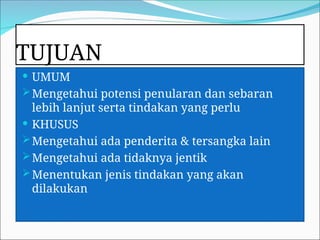 TUJUAN
 UMUM
Mengetahui potensi penularan dan sebaran
lebih lanjut serta tindakan yang perlu
 KHUSUS
Mengetahui ada penderita & tersangka lain
Mengetahui ada tidaknya jentik
Menentukan jenis tindakan yang akan
dilakukan
 