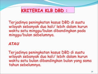 KRITERIA KLB DBD :
24
Terjadinya peningkatan kasus DBD di suatu
wilayah sebanyak dua kali/ lebih dalam kurun
waktu satu minggu/bulan dibandingkan pada
minggu/bulan sebelumnya.
ATAU
Terjadinya peningkatan kasus DBD di suatu
wilayah sebanyak dua kali/ lebih dalam kurun
waktu satu bulan dibandingkan bulan yang sama
tahun sebelumnya.
 