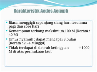 Karakteristik Aedes Aegypti
 Biasa menggigit sepanjang siang hari terutama
pagi dan sore hari
 Kemampuan terbang maksimum 100 M (Rerata :
40 M)
 Umur nyamuk : dapat mencapai 3 bulan
(Rerata : 2 - 4 Minggu)
 Tidak terdapat di daerah ketinggian > 1000
M di atas permukaan laut
 