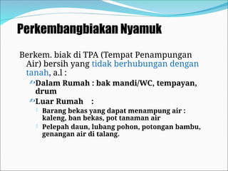 Perkembangbiakan Nyamuk
Berkem. biak di TPA (Tempat Penampungan
Air) bersih yang tidak berhubungan dengan
tanah, a.l :
Dalam Rumah : bak mandi/WC, tempayan,
drum
Luar Rumah :
 Barang bekas yang dapat menampung air :
kaleng, ban bekas, pot tanaman air
 Pelepah daun, lubang pohon, potongan bambu,
genangan air di talang.
 