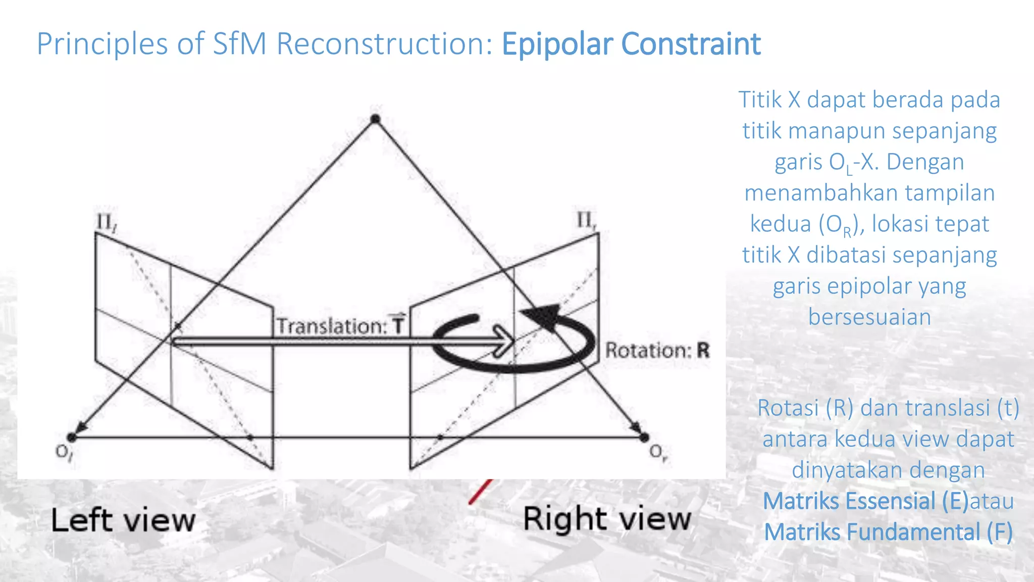 Principles of SfM Reconstruction: Epipolar Constraint
Titik X dapat berada pada
titik manapun sepanjang
garis OL-X. Dengan
menambahkan tampilan
kedua (OR), lokasi tepat
titik X dibatasi sepanjang
garis epipolar yang
bersesuaian
Rotasi (R) dan translasi (t)
antara kedua view dapat
dinyatakan dengan
Matriks Essensial (E)atau
Matriks Fundamental (F)
 