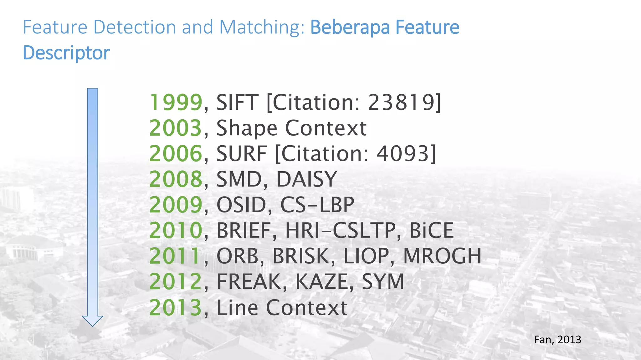 Feature Detection and Matching: Beberapa Feature
Descriptor
Fan, 2013
1999, SIFT [Citation: 23819]
2003, Shape Context
2006, SURF [Citation: 4093]
2008, SMD, DAISY
2009, OSID, CS-LBP
2010, BRIEF, HRI-CSLTP, BiCE
2011, ORB, BRISK, LIOP, MROGH
2012, FREAK, KAZE, SYM
2013, Line Context
 