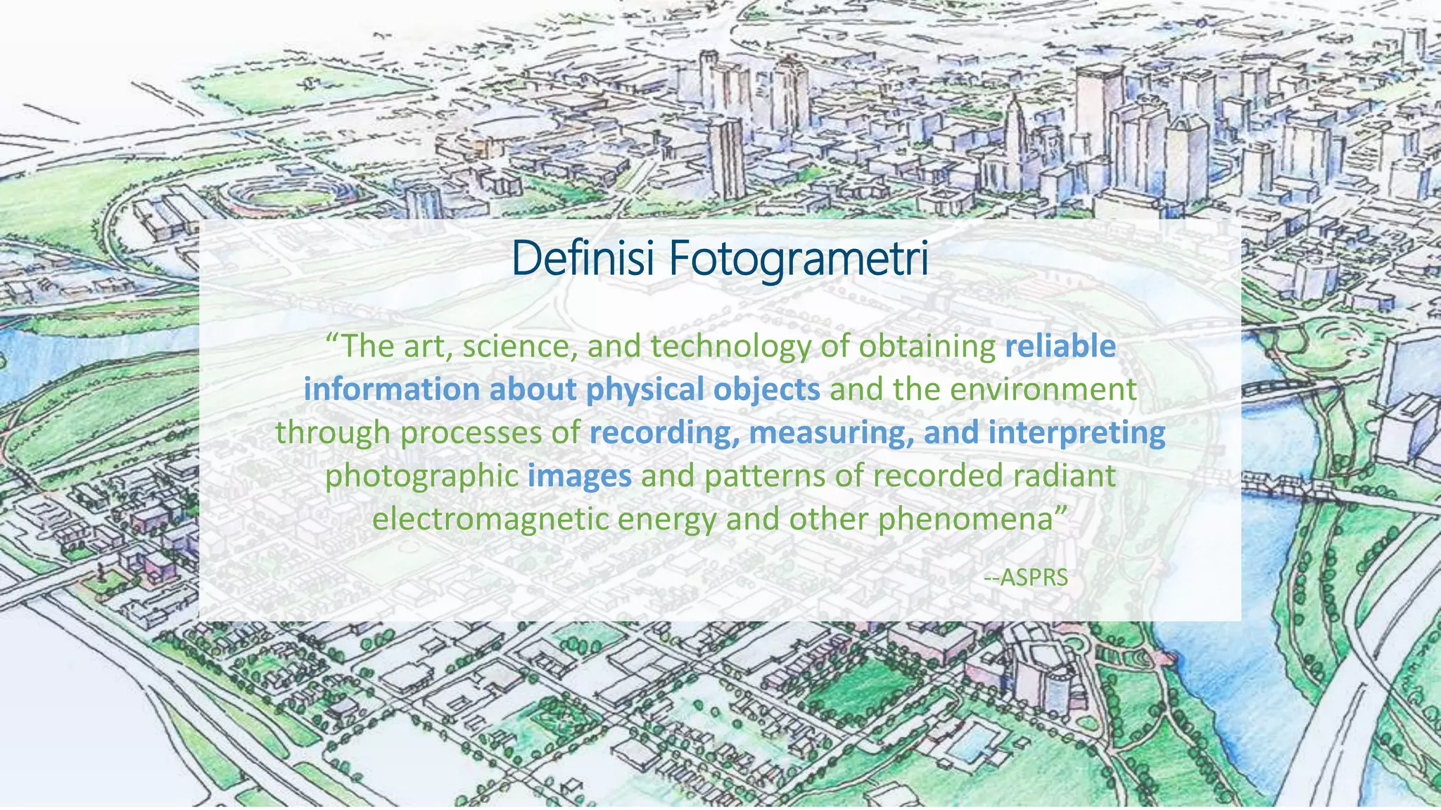 “The art, science, and technology of obtaining reliable
information about physical objects and the environment
through processes of recording, measuring, and interpreting
photographic images and patterns of recorded radiant
electromagnetic energy and other phenomena”
Definisi Fotogrametri
--ASPRS
 