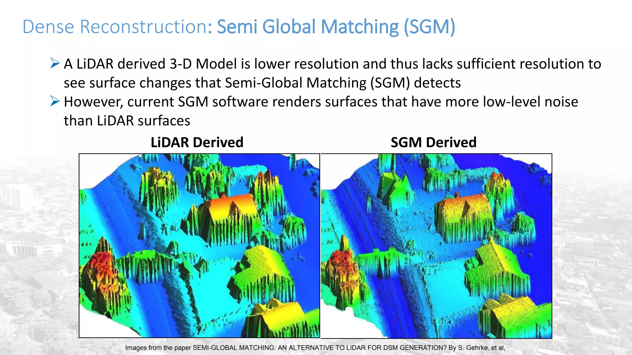 Dense Reconstruction: Semi Global Matching (SGM)
A LiDAR derived 3-D Model is lower resolution and thus lacks sufficient resolution to
see surface changes that Semi-Global Matching (SGM) detects
However, current SGM software renders surfaces that have more low-level noise
than LiDAR surfaces
SGM DerivedLiDAR Derived
Images from the paper SEMI-GLOBAL MATCHING: AN ALTERNATIVE TO LIDAR FOR DSM GENERATION? By S. Gehrke, et al,
 