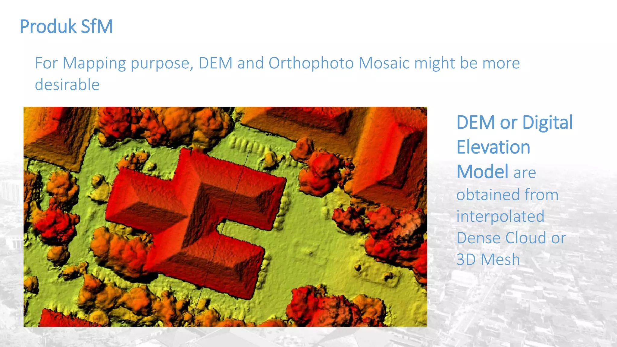 DEM or Digital
Elevation
Model are
obtained from
interpolated
Dense Cloud or
3D Mesh
Produk SfM
For Mapping purpose, DEM and Orthophoto Mosaic might be more
desirable
 