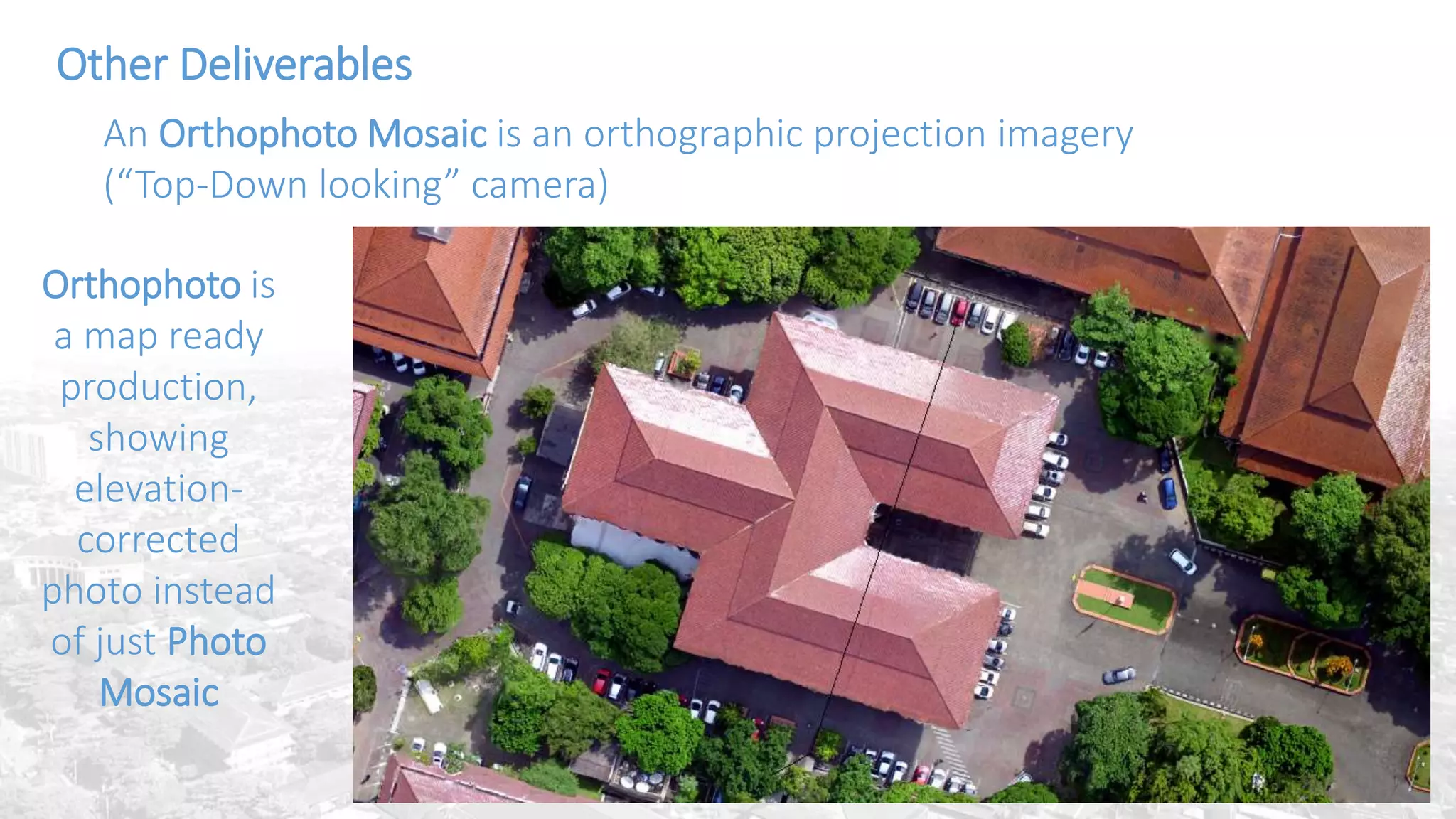 DEM or Digital
Elevation
Model are
obtained from
interpolated
Dense Cloud or
3D Mesh
Other Deliverables
An Orthophoto Mosaic is an orthographic projection imagery
(“Top-Down looking” camera)
Orthophoto is
a map ready
production,
showing
elevation-
corrected
photo instead
of just Photo
Mosaic
 