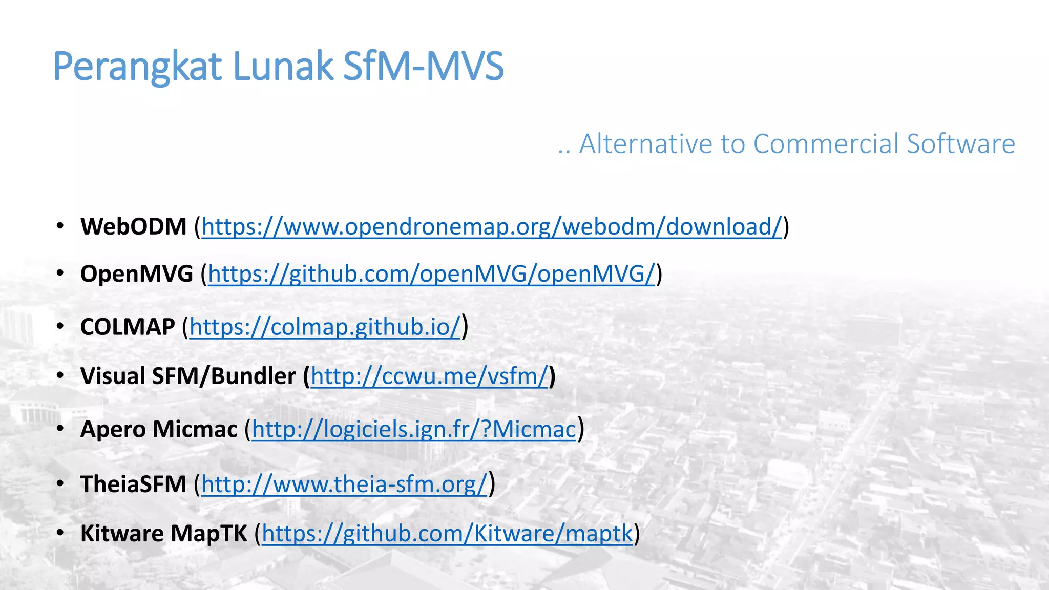 Perangkat Lunak SfM-MVS
.. Alternative to Commercial Software
• WebODM (https://www.opendronemap.org/webodm/download/)
• OpenMVG (https://github.com/openMVG/openMVG/)
• COLMAP (https://colmap.github.io/)
• Visual SFM/Bundler (http://ccwu.me/vsfm/)
• Apero Micmac (http://logiciels.ign.fr/?Micmac)
• TheiaSFM (http://www.theia-sfm.org/)
• Kitware MapTK (https://github.com/Kitware/maptk)
 
