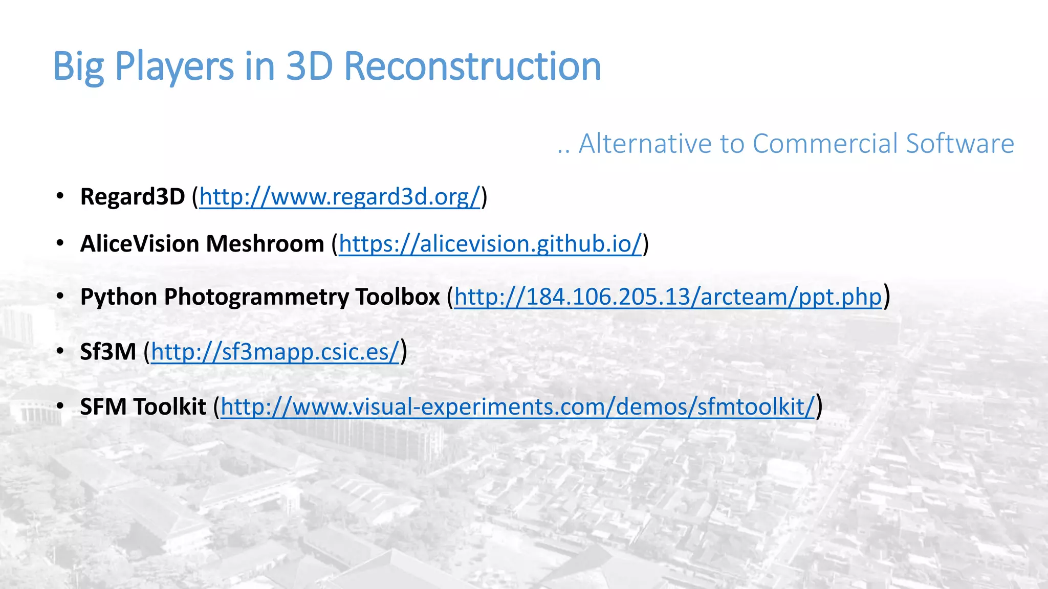 Big Players in 3D Reconstruction
.. Alternative to Commercial Software
• Regard3D (http://www.regard3d.org/)
• AliceVision Meshroom (https://alicevision.github.io/)
• Python Photogrammetry Toolbox (http://184.106.205.13/arcteam/ppt.php)
• Sf3M (http://sf3mapp.csic.es/)
• SFM Toolkit (http://www.visual-experiments.com/demos/sfmtoolkit/)
 