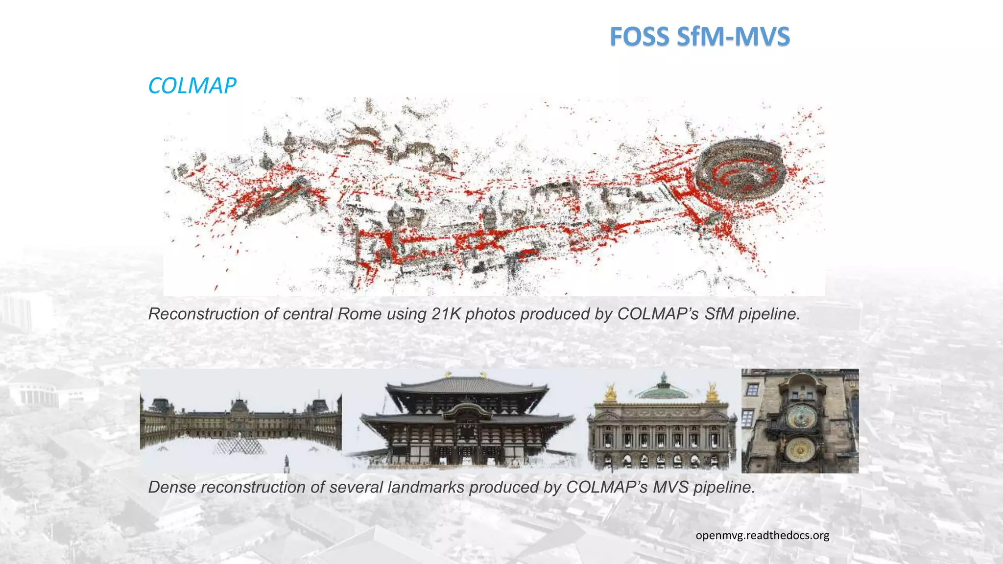 FOSS SfM-MVS
openmvg.readthedocs.org
COLMAP
Reconstruction of central Rome using 21K photos produced by COLMAP’s SfM pipeline.
Dense reconstruction of several landmarks produced by COLMAP’s MVS pipeline.
 