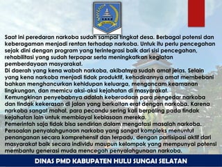 Saat ini peredaran narkoba sudah sampai tingkat desa. Berbagai potensi dan
keberagaman menjadi rentan terhadap narkoba. Untuk itu perlu pencegahan
sejak dini dengan program yang terintegrasi baik dari sisi pencegahan,
rehabilitasi yang sudah terpapar serta meningkatkan kegiatan
pemberdayaan masyarakat.
Di daerah yang kena wabah narkoba, akibatnya sudah amat jelas. Selain
yang kena narkoba menjadi tidak produktif, kehadirannya amat membebani
bahkan menghancurkan kehidupan keluarga, mengancam keamanan
lingkungan, dan memicu aksi-aksi kejahatan di masyarakat.
Kemungkinan penyebabnya adalah keberadaan para pengedar narkoba
dan tindak kekerasan di jalan yang berkaitan erat dengan narkoba. Karena
narkoba sangat mahal, para pecandu sering kali berpaling pada tindak
kejahatan lain untuk membiayai kebiasaan mereka.
Pemerintah saja tidak bisa sendirian dalam mengatasi masalah narkoba.
Persoalan penyalahgunaan narkoba yang sangat kompleks menuntut
penanganan secara komprehensif dan terpadu, dengan partisipasi aktif dari
masyarakat baik secara individu maupun kelompok yang mempunyai potensi
membantu generasi muda mencegah penyalahgunaan narkoba.
DINAS PMD KABUPATEN HULU SUNGAI SELATAN
 