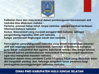 DINAS PMD KABUPATEN HULU SUNGAI SELATAN
Pelibatan Desa dan masyarakat dalam pembangunan berwawasan anti
narkoba bisa dilakukan melalui :
Pertama, promosi hidup sehat, tanpa narkoba, sebagai edukasi terdepan
informasi bahaya narkoba
Kedua, Masyarakat yang menjadi penggiat anti narkoba, sebagai
pengembang kapasitas SDM anti narkoba.
Ketiga, pembinaan lingkungan bersih dari narkoba.
Pencegahan penyalahgunaan narkoba yang efektif memerlukan peranan
aktif dari segenap lapisan masyarakat. Termasuk di dalamnya orangtua,
guru, tokoh masyarakat dan agama, kelompok remaja, dan warga lainnya.
Ini berarti bahwa pemberdayaan masyarakat memang sangat diperlukan
agar bisa mengatasi masalah narkoba.
Meskipun dalam masa pandemi Covid-19 upaya P4GN yang dilakukan sejak
dini sangatlah penting, dan, keluarga sangatlah besar perannya bagi
pencegahan penanggulangan terhadap narkoba.
 