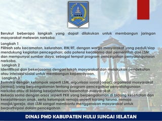 DINAS PMD KABUPATEN HULU SUNGAI SELATAN
Berukut beberapa langkah yang dapat dilakukan untuk membangun jaringan
masyarakat melawan narkoba:
Langkah 1
Pilihlah satu kecamatan, kelurahan, RW/RT, dengan warga masyarakat yang peduli/siap
mendukung kegiatan pencegahan; ada potensi kerjasama dari pemerintah dan LSM;
dan mempunyai sumber daya, sebagai tempat program pencegahan penyalahgunaan
narkoba.
Langkah 2
Identifikasi dan bekerjasama dengan tokoh masyarakat dan melakukan pendekatan
atau interaksi sosial untuk membangun kepercayaan.
Langkah 3
Bermitra dengan kelompok seperti LSM, organisasi sosial (orsos), organisasi masyarakat
(ormas), yang berpengalaman tentang program pencegahan penyalahgunaan
narkoba atau di bidang kesejahteraan/kesehatan masyarakat.
Bekerja sama dengan orsos seperti PKK yang berpengalaman di bidang kesehatan dan
kesejahteraan anak, serta kelompok remaja seperti karang taruna, remaja
masjid/gereja, dan LSM sangat membantu menggerakan masyarakat untuk
berpartisipasi dalam pencegahan.
 