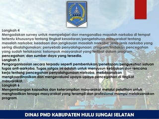 DINAS PMD KABUPATEN HULU SUNGAI SELATAN
Langkah 4
Mengadakan survey untuk mempelajari dan menganalisa masalah narkoba di tempat
tertentu khususnya tentang tingkat kesadaran/pengetahuan masyarakat tentang
masalah narkoba; keadaan dan jangkauan masalah narkoba; jenis-jenis narkoba yang
sering disalahgunakan; penyebab penyalahgunaan; program/tindakan pencegahan
yang sudah terlaksana; kelompok masyarakat yang terlibat dalam program
pencegahan; dan sumber daya yang tersedia.
Langkah 5
Pengorganisasian secara terpadu seperti pembentukan/penetapan/pengukuhan satuan
tugas anti-narkoba. Tugas satgas ini adalah untuk menyusun kebijakan dan rencana
kerja tentang pencegahan penyalahgunaan narkoba, melaksanakan
mengkoordinasikan dan mengevaluasi upaya-upaya pencegahan di tingkat
masyarakat.
Langkah 6
Mengembangan kapasitas dan keterampilan masyarakat melalui pelatihan untuk
menghasilkan tenaga masyarakat yang terampil dan profesional mampu melaksanakan
program.
 