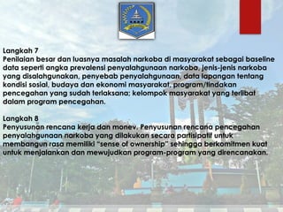 Langkah 7
Penilaian besar dan luasnya masalah narkoba di masyarakat sebagai baseline
data seperti angka prevalensi penyalahgunaan narkoba, jenis-jenis narkoba
yang disalahgunakan, penyebab penyalahgunaan, data lapangan tentang
kondisi sosial, budaya dan ekonomi masyarakat, program/tindakan
pencegahan yang sudah terlaksana; kelompok masyarakat yang terlibat
dalam program pencegahan.
Langkah 8
Penyusunan rencana kerja dan monev. Penyusunan rencana pencegahan
penyalahgunaan narkoba yang dilakukan secara partisipatif untuk
membangun rasa memiliki “sense of ownership” sehingga berkomitmen kuat
untuk menjalankan dan mewujudkan program-program yang direncanakan.
 
