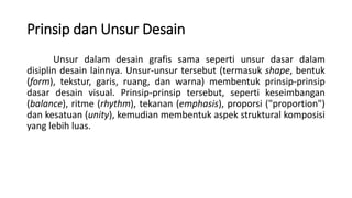 Prinsip dan Unsur Desain
Unsur dalam desain grafis sama seperti unsur dasar dalam
disiplin desain lainnya. Unsur-unsur tersebut (termasuk shape, bentuk
(form), tekstur, garis, ruang, dan warna) membentuk prinsip-prinsip
dasar desain visual. Prinsip-prinsip tersebut, seperti keseimbangan
(balance), ritme (rhythm), tekanan (emphasis), proporsi ("proportion")
dan kesatuan (unity), kemudian membentuk aspek struktural komposisi
yang lebih luas.
 