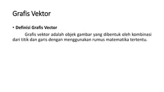 Grafis Vektor
• Definisi Grafis Vector
Grafis vektor adalah objek gambar yang dibentuk oleh kombinasi
dari titik dan garis dengan menggunakan rumus matematika tertentu.
 
