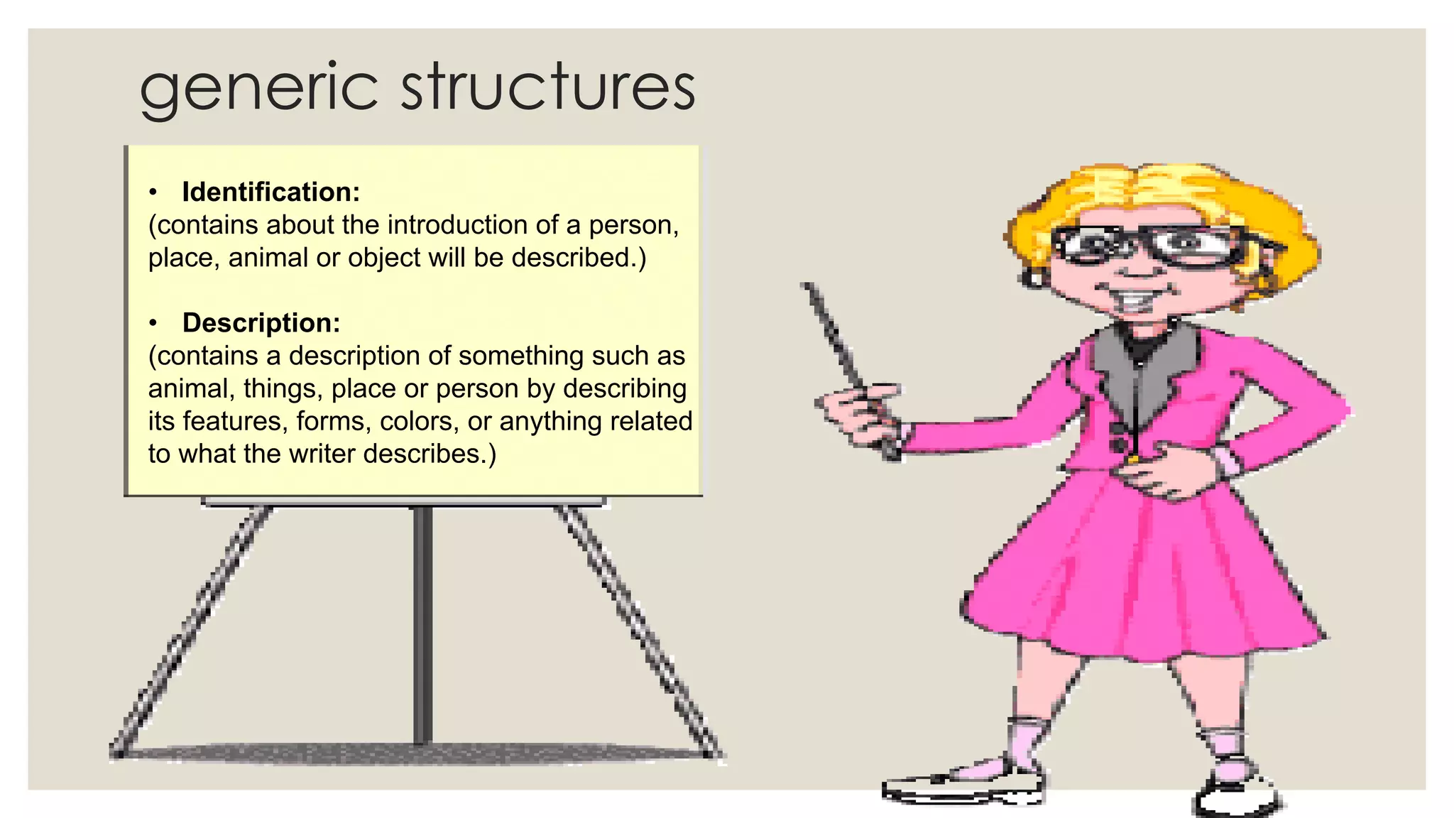 generic structures
• Identification:
(contains about the introduction of a person,
place, animal or object will be described.)
• Description:
(contains a description of something such as
animal, things, place or person by describing
its features, forms, colors, or anything related
to what the writer describes.)
 