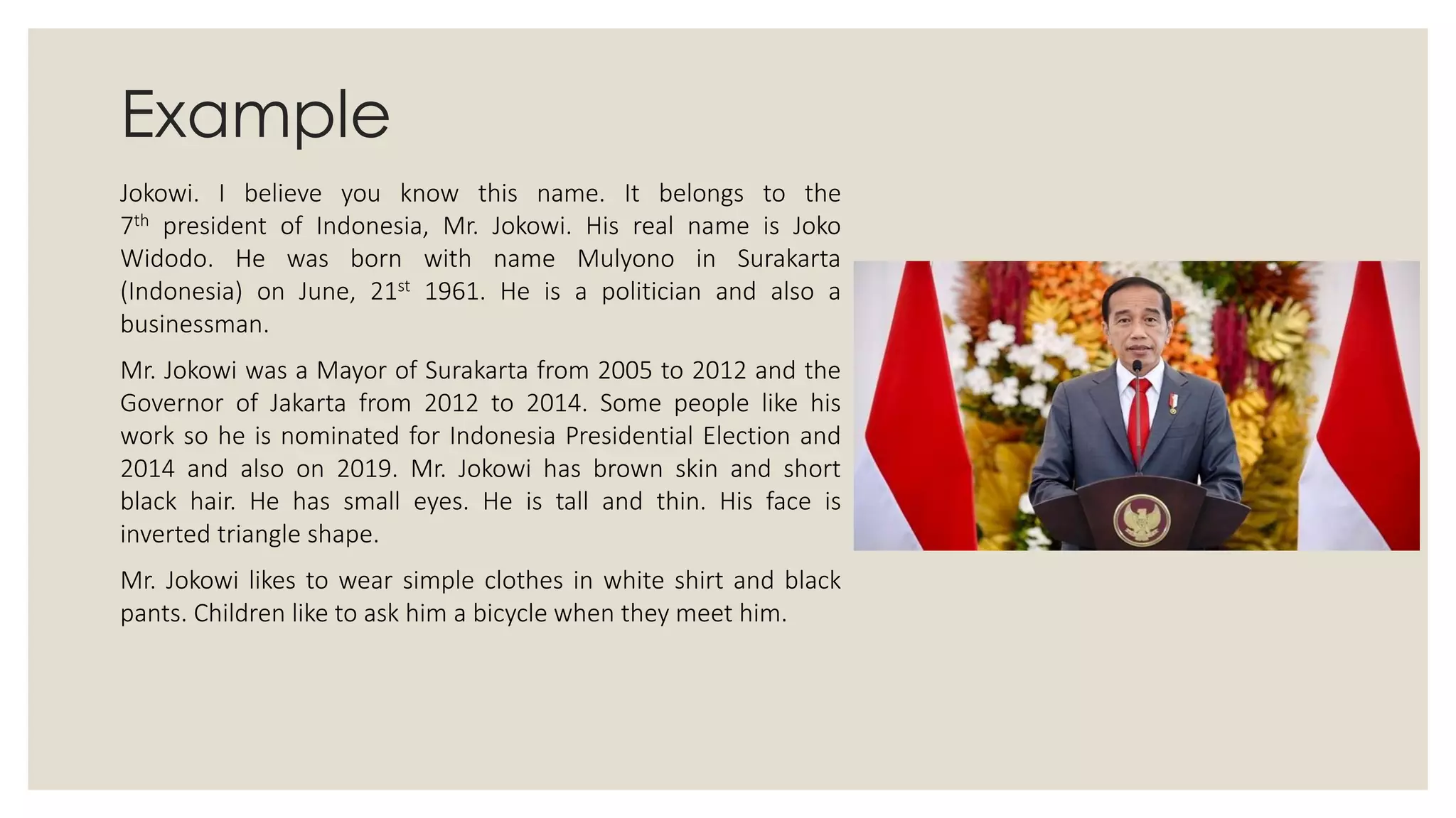 Example
Jokowi. I believe you know this name. It belongs to the
7th president of Indonesia, Mr. Jokowi. His real name is Joko
Widodo. He was born with name Mulyono in Surakarta
(Indonesia) on June, 21st 1961. He is a politician and also a
businessman.
Mr. Jokowi was a Mayor of Surakarta from 2005 to 2012 and the
Governor of Jakarta from 2012 to 2014. Some people like his
work so he is nominated for Indonesia Presidential Election and
2014 and also on 2019. Mr. Jokowi has brown skin and short
black hair. He has small eyes. He is tall and thin. His face is
inverted triangle shape.
Mr. Jokowi likes to wear simple clothes in white shirt and black
pants. Children like to ask him a bicycle when they meet him.
 