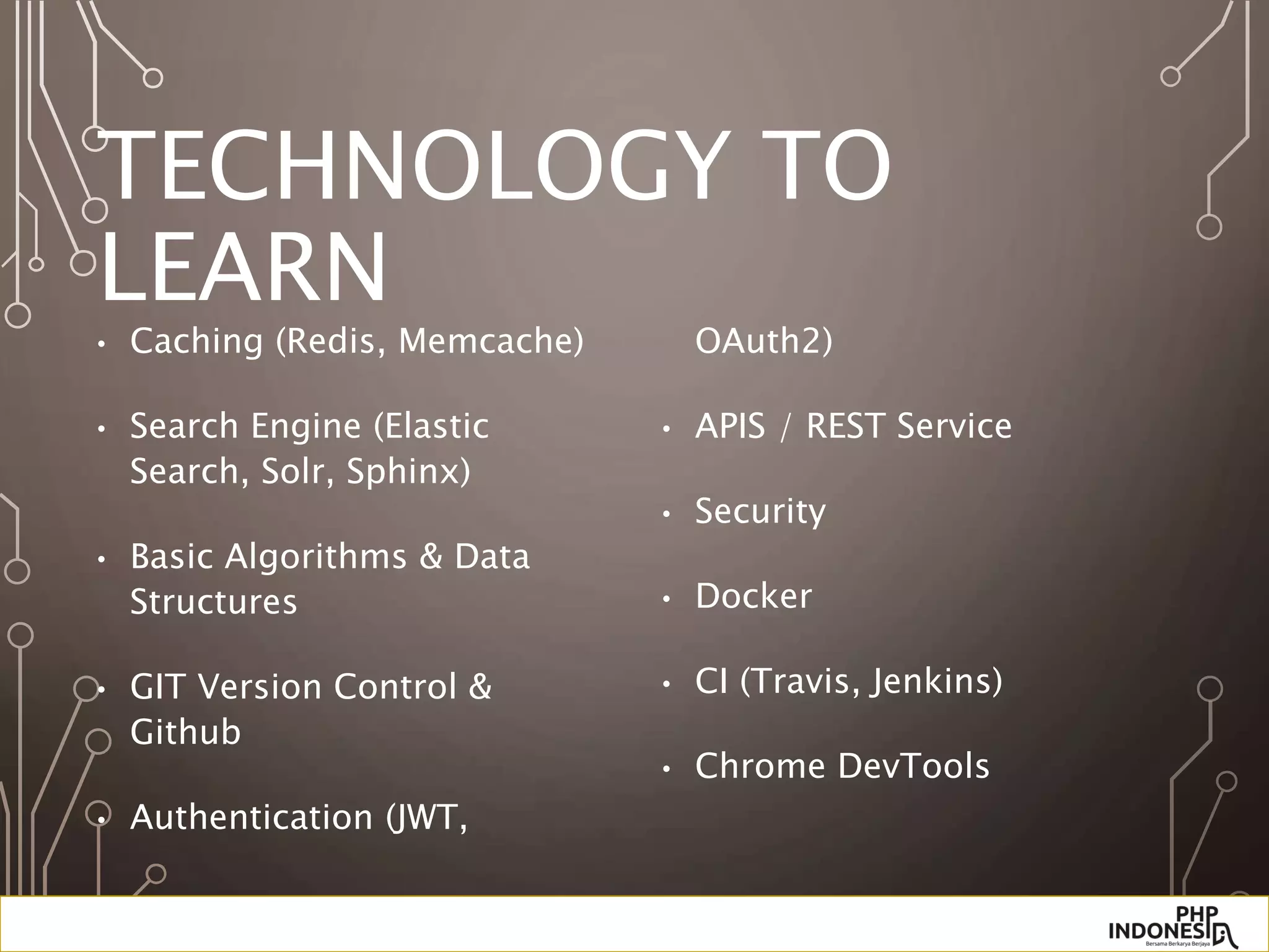 TECHNOLOGY TO
LEARN
• Caching (Redis, Memcache)
• Search Engine (Elastic
Search, Solr, Sphinx)
• Basic Algorithms & Data
Structures
• GIT Version Control &
Github
• Authentication (JWT,
OAuth2)
• APIS / REST Service
• Security
• Docker
• CI (Travis, Jenkins)
• Chrome DevTools
 