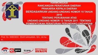 HARMONISASI
RANCANGAN PERATURAN DAERAH
PRAKARSA KEPALA DAERAH
BERDASARKAN UNDANG-UNDANG NOMOR 15 TAHUN
2019
TENTANG PERUBAHAN ATAS
UNDANG-UNDANG NOMOR 12 TAHUN 2011 TENTANG
PEMBENTUKAN PERATURAN PERUNDANG-UNDANGAN
Prof. Dr. WIDODO EKATJAHJANA, SH., M.Hu
m.
DIREKTUR JENDERAL PERUNDANG-UNDANGAN
 