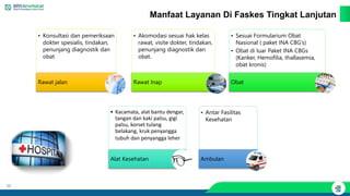 20
Manfaat Layanan Di Faskes Tingkat Lanjutan
• Konsultasi dan pemeriksaan
dokter spesialis, tindakan,
penunjang diagnostik dan
obat
Rawat jalan
• Akomodasi sesuai hak kelas
rawat, visite dokter, tindakan,
penunjang diagnostik dan
obat.
Rawat Inap
• Sesuai Formularium Obat
Nasional ( paket INA CBG’s)
• Obat di luar Paket INA CBGs
(Kanker, Hemofilia, thallasemia,
obat kronis)
Obat
• Kacamata, alat bantu dengar,
tangan dan kaki palsu, gigi
palsu, korset tulang
belakang, kruk penyangga
tubuh dan penyangga leher
Alat Kesehatan
• Antar Fasilitas
Kesehatan
Ambulan
 