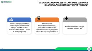 22
BAGAIMANA MENGAKSES PELAYANAN KESEHATAN
DILUAR WILAYAH DOMISILI/TEMPAT TINGGAL?
Peserta mengunjungi FKTP
terdekat yang bekerjasama
dengan BPJS Kesehatan
maksimal 3 kali dalam 1 bulan
di FKTP yang sama
Pada keadaan
kegawatdaruratan medis,
seluruh Fasilitas Kesehatan
WAJIB memberikan pelayanan
kesehatan kepada peserta JKN
Memanfaatkan NIK sebagai
identitas peserta JKN
 