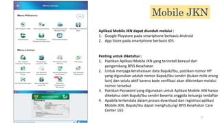 27
27
Mobile JKN
Aplikasi Mobile JKN dapat diunduh melalui :
1. Google Playstore pada smartphone berbasis Android
2. App Store pada smartphone berbasis IOS
Penting untuk diketahui :
1. Pastikan Aplikasi Mobile JKN yang terinstall berasal dari
pengembang BPJS Kesehatan
2. Untuk menjaga kerahasiaan data Bapak/Ibu, pastikan nomor HP
yang digunakan adalah nomor Bapak/Ibu sendiri (bukan milik orang
lain) dan selalu aktif karena kode verifikasi akan dikirimkan melalui
nomor tersebut
3. Pastikan Password yang digunakan untuk Aplikasi Mobile JKN hanya
diketahui oleh Bapak/Ibu sendiri beserta anggota keluarga terdaftar
4. Apabila terkendala dalam proses download dan registrasi aplikasi
Mobile JKN, Bapak/Ibu dapat menghubungi BPJS Kesehatan Care
Center 165
 