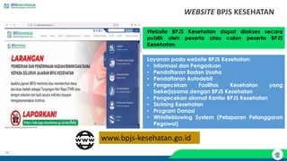 34
WEBSITE BPJS KESEHATAN
Website BPJS Kesehatan dapat diakses secara
publik oleh peserta atau calon peserta BPJS
Kesehatan.
Layanan pada website BPJS Kesehatan:
• Informasi dan Pengaduan
• Pendaftaran Badan Usaha
• Pendaftaran Autodebit
• Pengecekan Fasilitas Kesehatan yang
bekerjasama dengan BPJS Kesehatan
• Pengecekan alamat Kantor BPJS Kesehatan
• Skrining Kesehatan
• Program Donasi
• Whistleblowing System (Pelaporan Pelanggaran
Pegawai)
www.bpjs-kesehatan.go.id
 