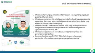 37
1. Melaksanakan fungsi pemberian informasi dan penanganan pengaduan
peserta di Rumah Sakit
2. Melakukan customer visit sekaligus meminta feedback kepuasan peserta
rawat inap dan rawat jalan melalui kuesioner survei berbasis digital yang
dilakukan dengan metode sampling
3. Memastikan data ketersediaan tempat tidur yang ditampilkan sesuai
dengan kondisi terkini dan terupdate secara realtime dengan data
aplicares maupun Mobile JKN
4. Memastikan pelaksanaan pencatatan pemberian informasi dan
penanganan pengaduan
5. Berkoordinasi dengan PIC PIPP RS terkait dengan pelaksanaan
pemberian informasi dan penanganan pengaduan peserta
BPJS SATU (SIAP MEMBANTU)
 